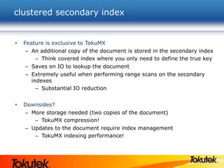 clustered secondary index
• Feature is exclusive to TokuMX
– An additional copy of the document is stored in the secondary index
– Think covered index where you only need to define the true key
– Saves on IO to lookup the document
– Extremely useful when performing range scans on the secondary
indexes
– Substantial IO reduction
• Downsides?
– More storage needed (two copies of the document)
– TokuMX compression!
– Updates to the document require index management
– TokuMX indexing performance!
 