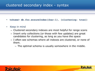 clustered secondary index - syntax
• tokumx> db.foo.ensureIndex({bar:1}, {clustering: true})
• Keep in mind
– Clustered secondary indexes are most helpful for range scans
– Insert only collections (or those with few updates) are great
candidates for clustering, as long as you have the space
– I often see schemas where all indexes are clustered, or none of
them.
– The optimal schema is usually somewhere in the middle.
 