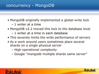 concurrency - MongoDB
• MongoDB originally implemented a global write lock
– 1 writer at a time
• MongoDB v2.2 moved this lock to the database level
– 1 writer at a time in each database
• This severely limits the write performance of servers
• As a work around users sometimes place several
shards on a single physical server
– High operational complexity
– Google “mongodb multiple shards same server”
 