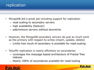 replication
• MongoDB did a great job including support for replication
– read scaling to secondary servers
– high availability (failover)
– add/remove servers without downtime
• However, the MongoDB secondary servers do just as much work
as the primary with respect to writes (insert, update, delete)
– Limits how much of secondary is available for read-scaling
• TokuMX replication is nearly effortless on secondaries
– Leverages the message based architecture of Fractal Tree
indexes
– Nearly 100% of secondaries available for read-scaling
 