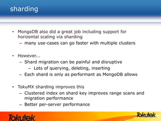 sharding
• MongoDB also did a great job including support for
horizontal scaling via sharding
– many use-cases can go faster with multiple clusters
• However...
– Shard migration can be painful and disruptive
– Lots of querying, deleting, inserting
– Each shard is only as performant as MongoDB allows
• TokuMX sharding improves this
– Clustered index on shard key improves range scans and
migration performance
– Better per-server performance
 