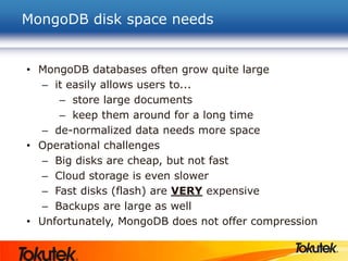 MongoDB disk space needs
• MongoDB databases often grow quite large
– it easily allows users to...
– store large documents
– keep them around for a long time
– de-normalized data needs more space
• Operational challenges
– Big disks are cheap, but not fast
– Cloud storage is even slower
– Fast disks (flash) are VERY expensive
– Backups are large as well
• Unfortunately, MongoDB does not offer compression
 