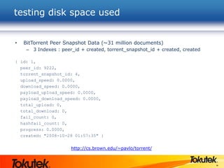 36
• BitTorrent Peer Snapshot Data (~31 million documents)
– 3 Indexes : peer_id + created, torrent_snapshot_id + created, created
{ id: 1,
peer_id: 9222,
torrent_snapshot_id: 4,
upload_speed: 0.0000,
download_speed: 0.0000,
payload_upload_speed: 0.0000,
payload_download_speed: 0.0000,
total_upload: 0,
total_download: 0,
fail_count: 0,
hashfail_count: 0,
progress: 0.0000,
created: "2008-10-28 01:57:35" }
http://cs.brown.edu/~pavlo/torrent/
testing disk space used
 