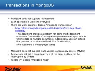 transactions in MongoDB
• MongoDB does not support “transactions”
• Each operation is visible to everyone
• There are work-arounds, Google “mongodb transactions”
– http://docs.mongodb.org/manual/tutorial/perform-two-phase-
commits/
This document provides a pattern for doing multi-document
updates or “transactions” using a two-phase commit approach for
writing data to multiple documents. Additionally, you can extend
this process to provide a rollback like functionality.
(the document is 8 web pages long)
• MongoDB does not support multi-version concurrency control (MVCC)
• Readers do not get a consistent view of the data, as they can be
interrupted by writers
• People try, Google “mongodb mvcc”
 