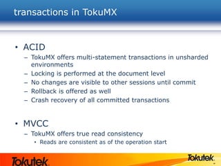 44
• ACID
– TokuMX offers multi-statement transactions in unsharded
environments
– Locking is performed at the document level
– No changes are visible to other sessions until commit
– Rollback is offered as well
– Crash recovery of all committed transactions
• MVCC
– TokuMX offers true read consistency
• Reads are consistent as of the operation start
transactions in TokuMX
 
