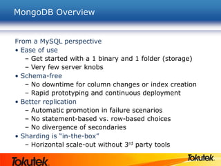 MongoDB Overview
From a MySQL perspective
• Ease of use
– Get started with a 1 binary and 1 folder (storage)
– Very few server knobs
• Schema-free
– No downtime for column changes or index creation
– Rapid prototyping and continuous deployment
• Better replication
– Automatic promotion in failure scenarios
– No statement-based vs. row-based choices
– No divergence of secondaries
• Sharding is “in-the-box”
– Horizontal scale-out without 3rd party tools
 