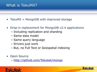 What is TokuMX?
• TokuMX = MongoDB with improved storage
• Drop in replacement for MongoDB v2.4 applications
– Including replication and sharding
– Same data model
– Same query language
– Drivers just work
– But, no Full Text or Geospatial indexing
• Open Source
– http://github.com/Tokutek/mongo
 