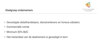 Doelgroep ondernemers
• Gevestigde detailhandelaars, dienstverleners en horeca-uitbaters
• Commerciële ruimte
• Minimum 50% B2C
• Het merendeel van de deelnemers is gevestigd in kern
 