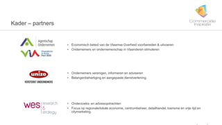 7
Kader – partners
• Economisch beleid van de Vlaamse Overheid voorbereiden & uitvoeren
• Ondernemers en ondernemerschap in Vlaanderen stimuleren
• Ondernemers verenigen, informeren en adviseren
• Belangenbehartiging en aangepaste dienstverlening.
• Onderzoeks- en adviesopdrachten
• Focus op regionale/lokale economie, centrumbeheer, detailhandel, toerisme en vrije tijd en
citymarketing.
 