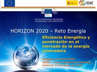 Eficiencia Energética y
penetración en el
mercado de la energía
innovadora
Virginia Vivanco Cohn
IDAE – Punto Nacional de Contacto
Valencia 14 de Enero de 2014
HORIZON 2020 – Reto Energía
THE EU FRAMEWORK PROGRAMME
FOR RESEARCH AND INNOVATION
 