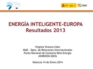 ENERGÍA INTELIGENTE-EUROPA
Resultados 2013
Virginia Vivanco Cohn
IDAE – Dpto. de Relaciones Internacionales
Punto Nacional de Contacto Reto Energía
(HORIZON 2020)
Valencia 14 de Enero 2014
 
