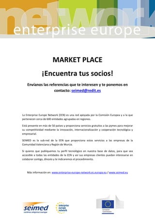 MARKET PLACE
¡Encuentra tus socios!
Envíanos las referencias que te interesen y te ponemos en
contacto: seimed@redit.es
La Enterprise Europe Network (EEN) es una red apoyada por la Comisión Europea y a la que
pertenecen cerca de 600 entidades agrupadas en regiones.
Está presente en más de 50 países y proporciona servicios gratuitos a las pymes para mejorar
su competitividad mediante la innovación, internacionalización y cooperación tecnológica y
empresarial.
SEIMED es la sub-red de la EEN que proporciona estos servicios a las empresas de la
Comunidad Valenciana y Región de Murcia.
Si quieres que publiquemos tu perfil tecnológico en nuestra base de datos, para que sea
accesible a todas las entidades de la EEN y así sus empresas clientes puedan interesarse en
colaborar contigo, dínoslo y te indicaremos el procedimiento.
Más información en: www.enterprise-europe-network.ec.europa.eu / www.seimed.eu
 