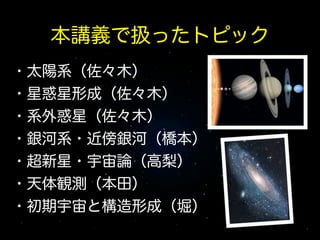 本講義で扱ったトピック
・太陽系（佐々木）
・星惑星形成（佐々木）
・系外惑星（佐々木）
・銀河系・近傍銀河（橋本）
・超新星・宇宙論（高梨）
・天体観測（本田）
・初期宇宙と構造形成（堀）

 
