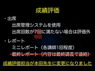 成績評価
・出席
  出席管理システムを使用
  出席回数が7回に満たない場合は評価外
!
6回
・レポート
  ミニレポート（各講師1回程度）
  最終レポート（内容は最終講義で連絡）
!

成績評価担当が本田先生に変更になりました

 