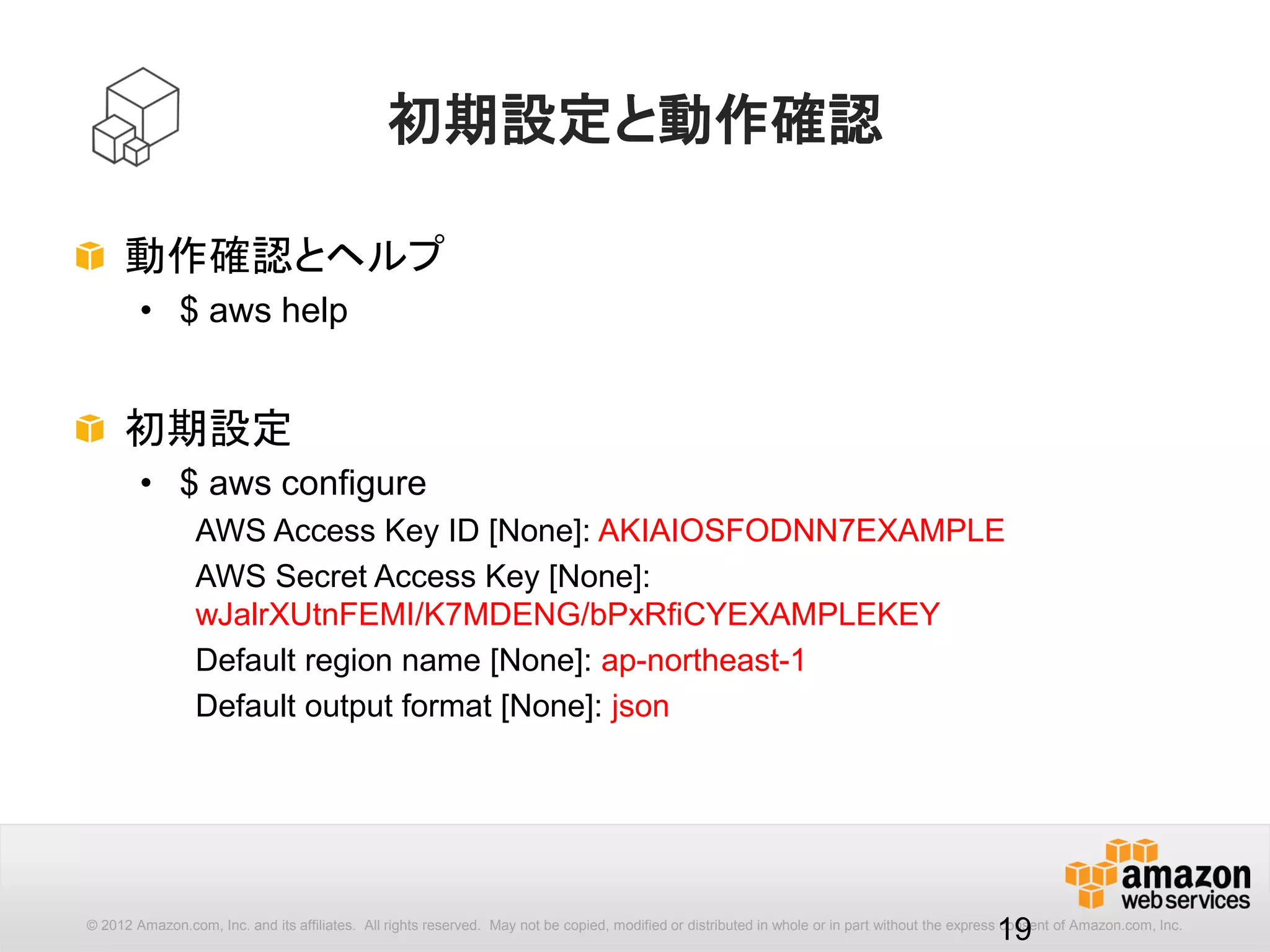19
パラメータの形式
AWS CLIコマンドのパラメータ形式は以下の通りです。
全ての[options]、[parameters]は -- から始まります。
aws [options] <command> <subcommand> [parameters]
ec2, s3 など主にサービス名（例外は configure, help）
サービスごとのコマンド
コマンドごとのパラメータ
$ aws --region ap-northeast-1 ec2 describe-instances --max-items 2
awsコマンド全体で共通のパラメータ
command Reference: http://docs.aws.amazon.com/cli/latest/reference/
 