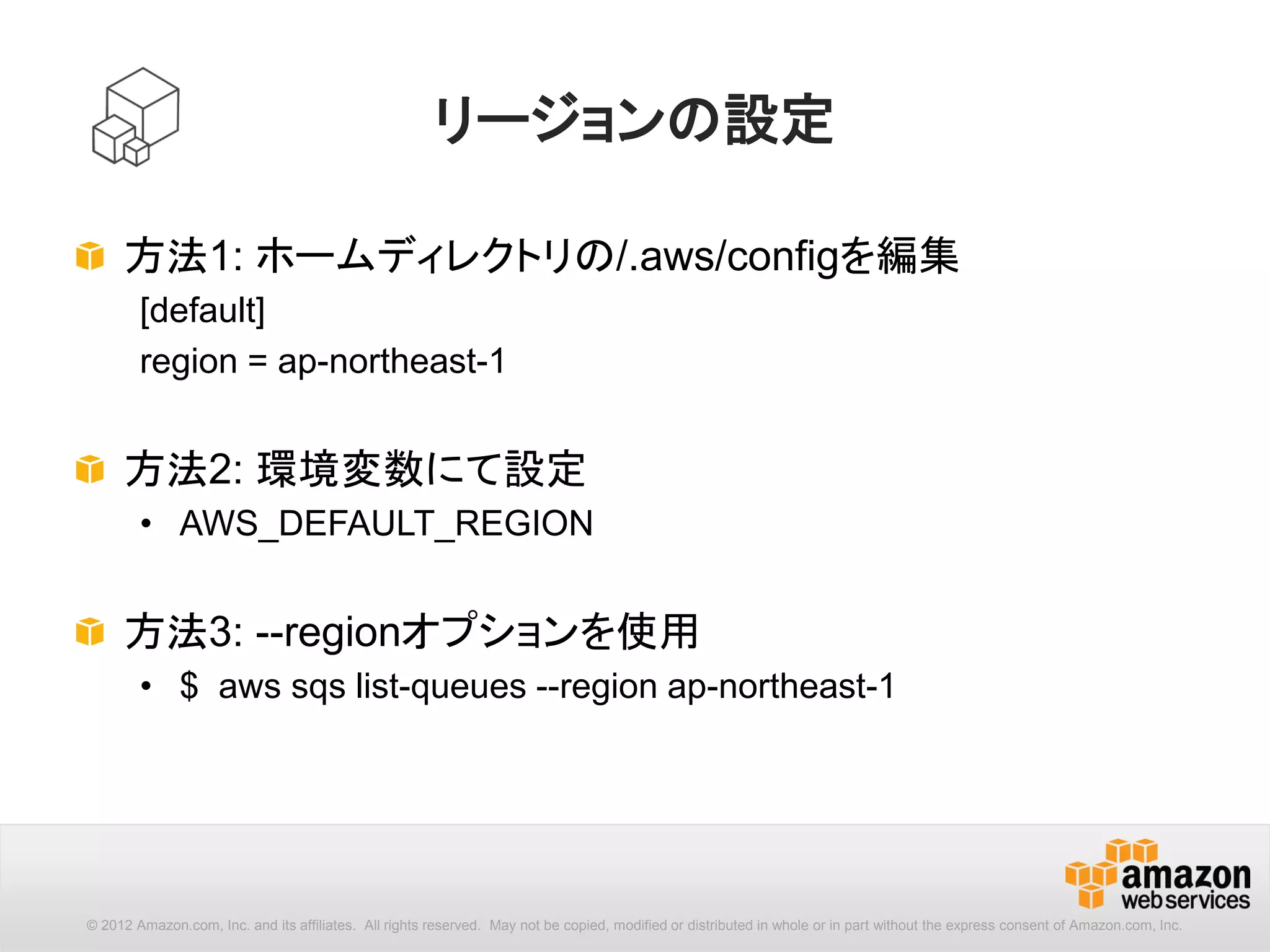 21
[options] : --region
コマンドを実行するリージョンを指定します。設定ファイルで指定さ
れたリージョン設定より優先されます。
aws --region (name) [options] <command> <subcommand> [parameters]
ap-northeast-1 アジアパシフィック（東京）リージョン
ap-southeast-1 アジアパシフィック（シンガポール）リージョン
ap-southeast-2 アジアパシフィック（シドニー）リージョン
eu-central-1 欧州（フランクフルト）リージョン
eu-west-1 欧州（アイルランド）リージョン
sa-east-1 南米（サンパウロ）リージョン
us-east-1 米国東部（バージニア北部）リージョン
us-west-1 米国西部（北カリフォルニア）リージョン
us-west-2 米国西部（オレゴン）リージョン
 