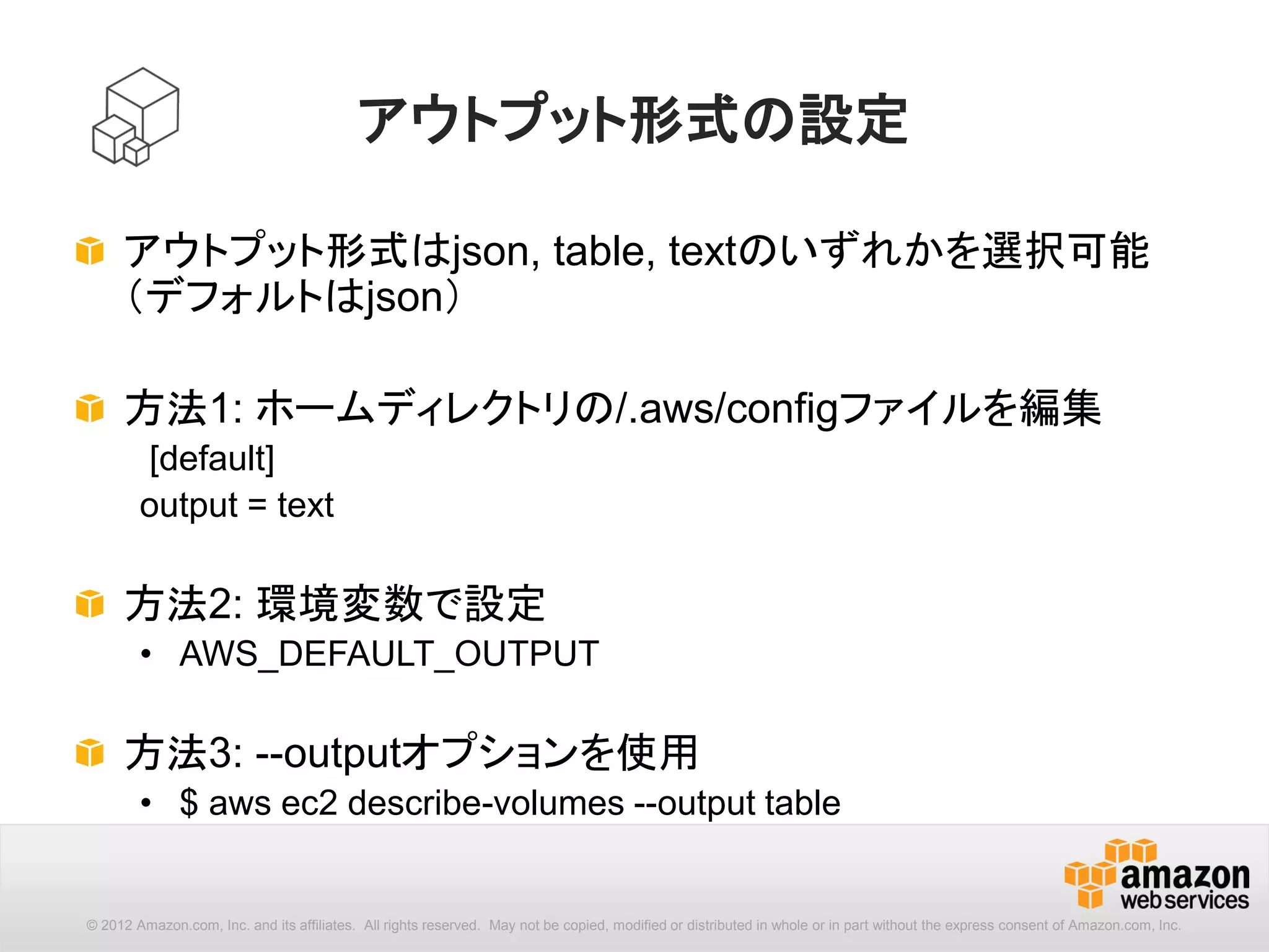 22
[options] : --output
コマンド出力のフォーマットを指定します。設定ファイルで指定され
たフォーマット設定より優先されます。デフォルトはJSON形式です。
aws --output (name) [options] <command> <subcommand> [parameters]
json JSON形式
text テキスト形式
table テーブル形式
 