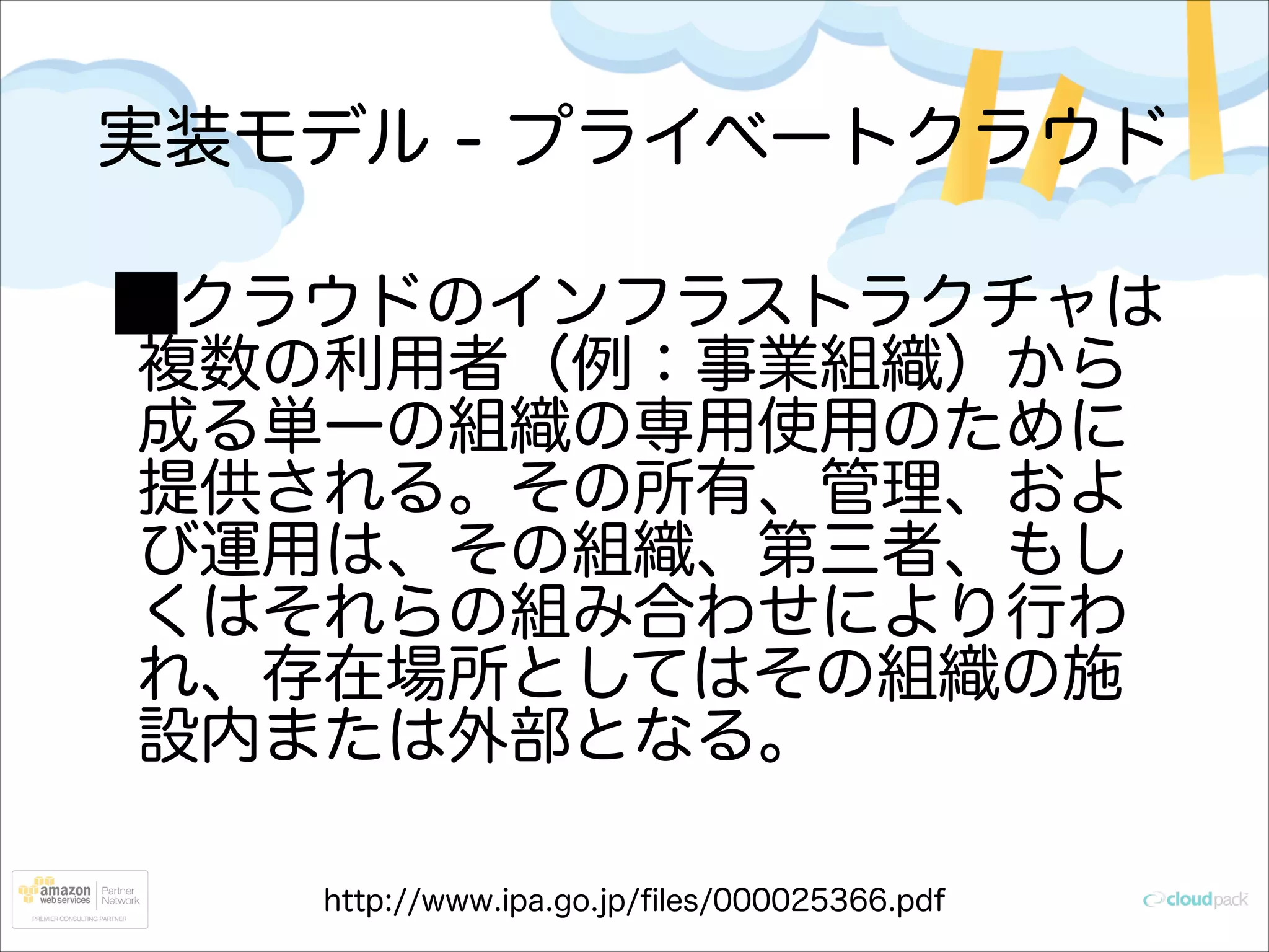 実装モデル - プライベートクラウド
クラウドのインフラストラクチャは
複数の利用者（例：事業組織）から
成る単一の組織の専用使用のために
提供される。その所有、管理、およ
び運用は、その組織、第三者、もし
くはそれらの組み合わせにより行わ
れ、存在場所としてはその組織の施
設内または外部となる。
http://www.ipa.go.jp/ﬁles/000025366.pdf

 