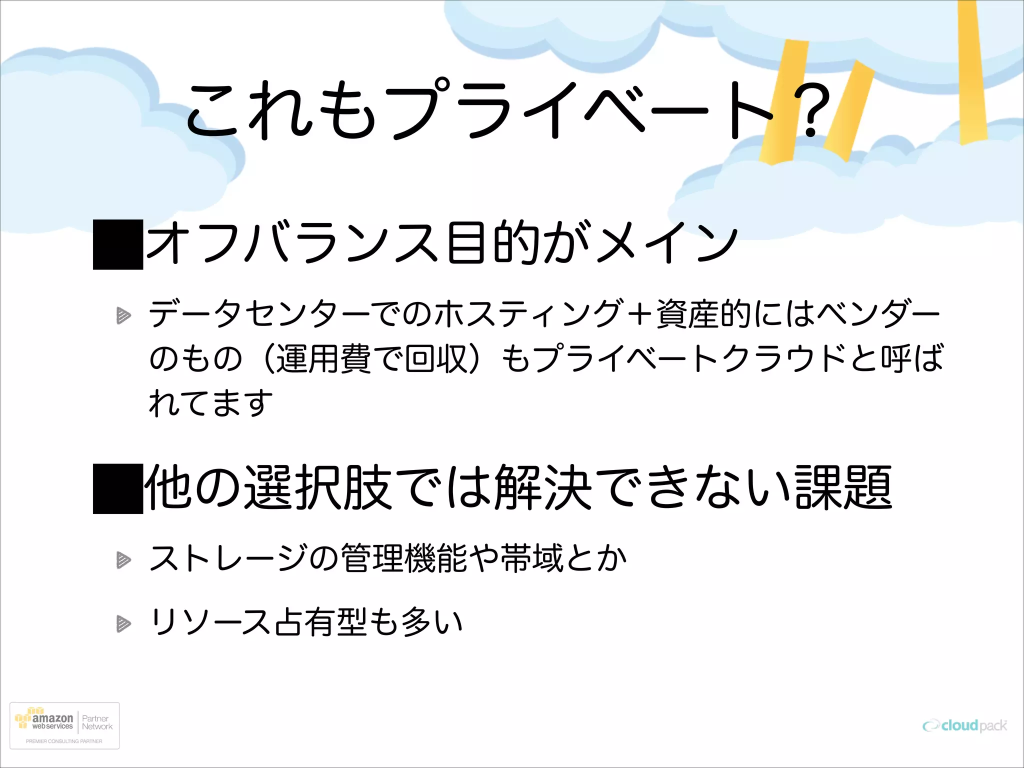 これもプライベート？
オフバランス目的がメイン
データセンターでのホスティング＋資産的にはベンダー
のもの（運用費で回収）もプライベートクラウドと呼ば
れてます

他の選択肢では解決できない課題
ストレージの管理機能や帯域とか
リソース占有型も多い

 