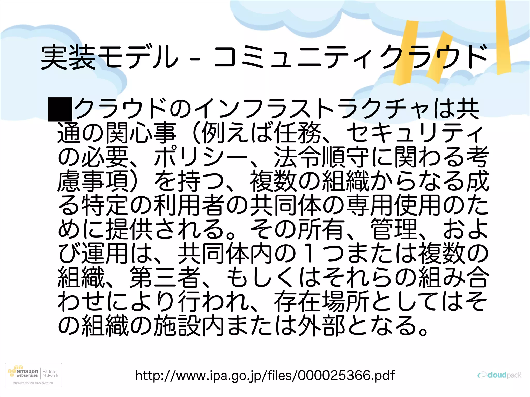 実装モデル - コミュニティクラウド
クラウドのインフラストラクチャは共
通の関心事（例えば任務、セキュリティ
の必要、ポリシー、法令順守に関わる考
慮事項）を持つ、複数の組織からなる成
る特定の利用者の共同体の専用使用のた
めに提供される。その所有、管理、およ
び運用は、共同体内の１つまたは複数の
組織、第三者、もしくはそれらの組み合
わせにより行われ、存在場所としてはそ
の組織の施設内または外部となる。
http://www.ipa.go.jp/ﬁles/000025366.pdf

 