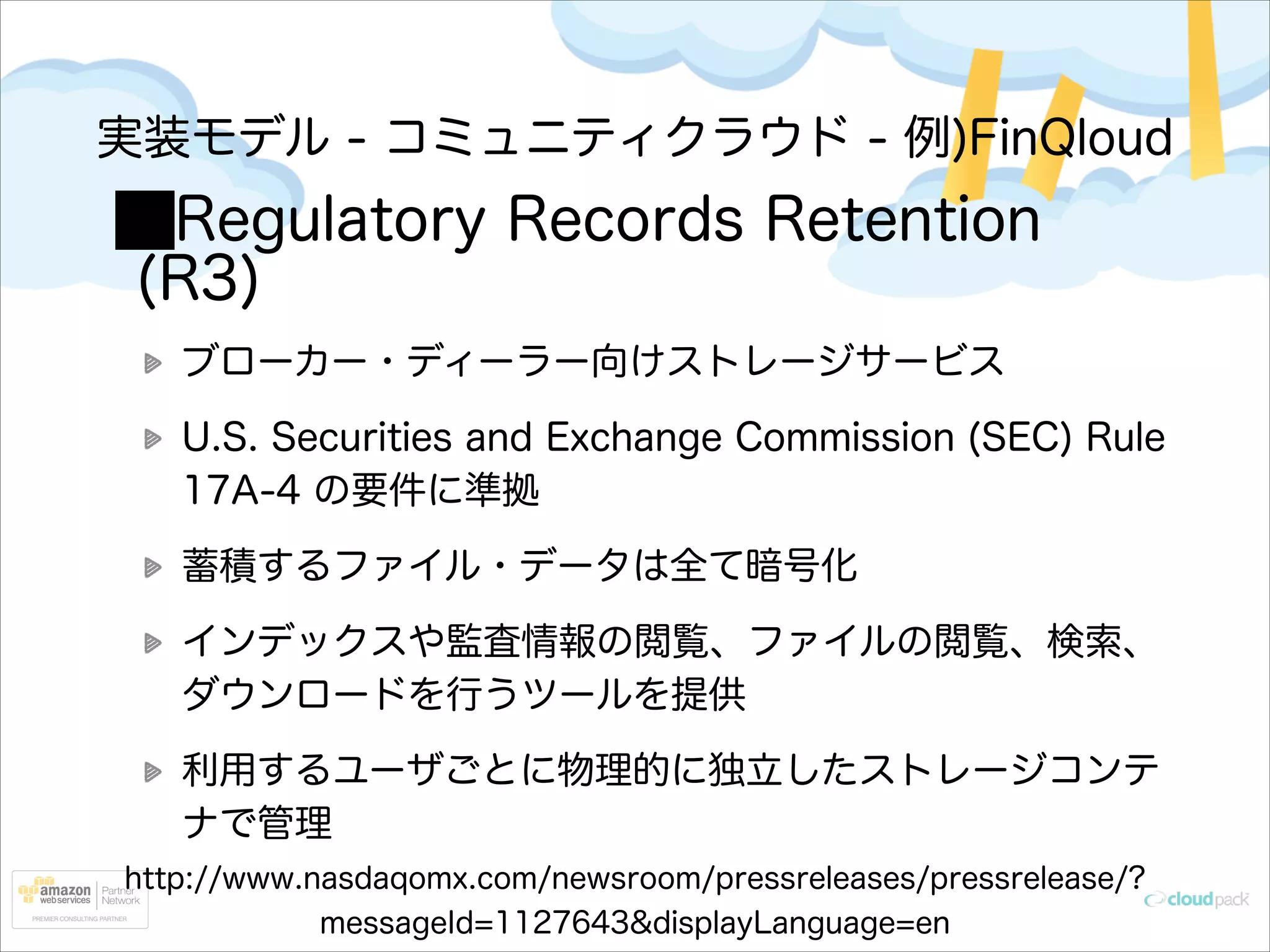 実装モデル - コミュニティクラウド - 例)FinQloud

Regulatory Records Retention
(R3)
ブローカー・ディーラー向けストレージサービス
U.S. Securities and Exchange Commission (SEC) Rule
17A-4 の要件に準拠
蓄積するファイル・データは全て暗号化
インデックスや監査情報の閲覧、ファイルの閲覧、検索、
ダウンロードを行うツールを提供
利用するユーザごとに物理的に独立したストレージコンテ
ナで管理
http://www.nasdaqomx.com/newsroom/pressreleases/pressrelease/?
messageId=1127643&displayLanguage=en

 