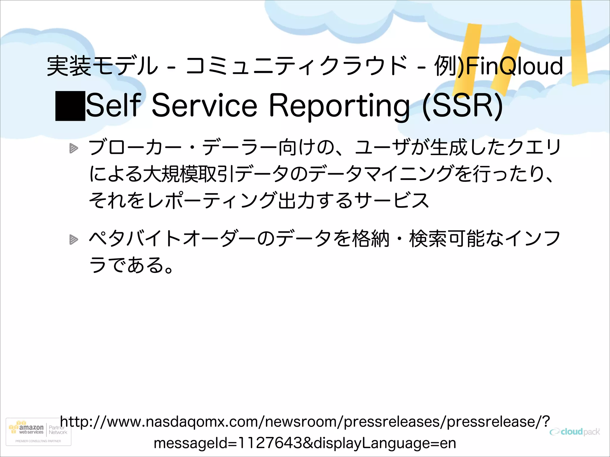 実装モデル - コミュニティクラウド - 例)FinQloud

Self Service Reporting (SSR)
ブローカー・デーラー向けの、ユーザが生成したクエリ
による大規模取引データのデータマイニングを行ったり、
それをレポーティング出力するサービス
ペタバイトオーダーのデータを格納・検索可能なインフ
ラである。

http://www.nasdaqomx.com/newsroom/pressreleases/pressrelease/?
messageId=1127643&displayLanguage=en

 