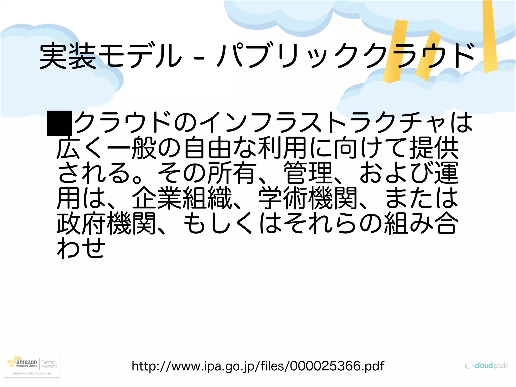 実装モデル - パブリッククラウド
クラウドのインフラストラクチャは
広く一般の自由な利用に向けて提供
される。その所有、管理、および運
用は、企業組織、学術機関、または
政府機関、もしくはそれらの組み合
わせ

http://www.ipa.go.jp/ﬁles/000025366.pdf

 