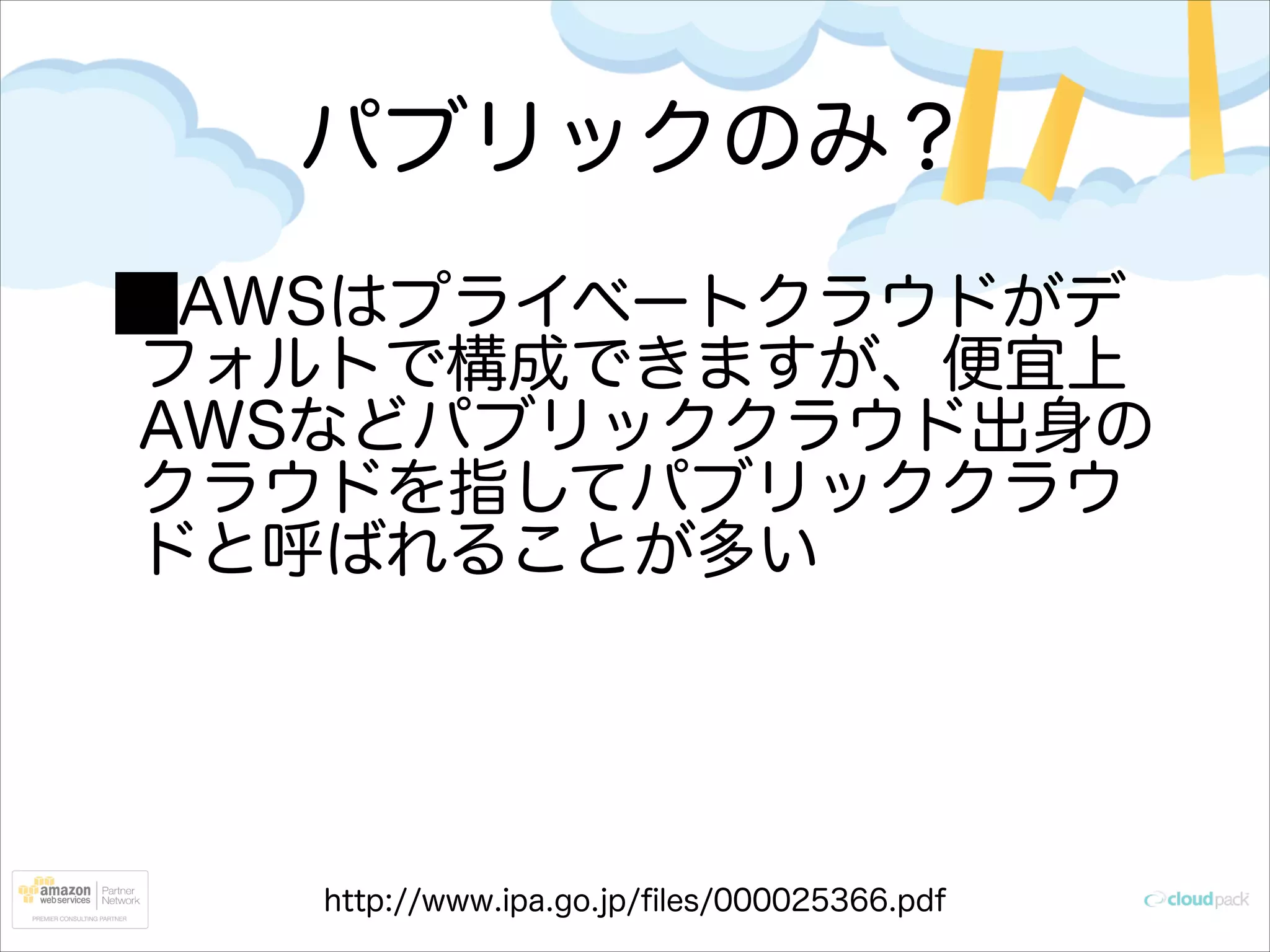 パブリックのみ？
AWSはプライベートクラウドがデ
フォルトで構成できますが、便宜上
AWSなどパブリッククラウド出身の
クラウドを指してパブリッククラウ
ドと呼ばれることが多い

 