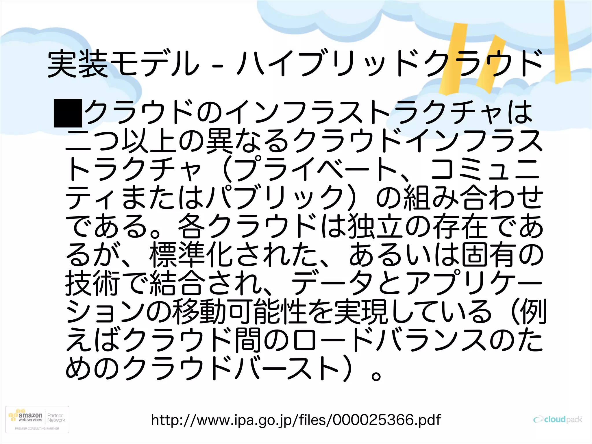 実装モデル - ハイブリッドクラウド
クラウドのインフラストラクチャは
二つ以上の異なるクラウドインフラス
トラクチャ（プライベート、コミュニ
ティまたはパブリック）の組み合わせ
である。各クラウドは独立の存在であ
るが、標準化された、あるいは固有の
技術で結合され、データとアプリケー
ションの移動可能性を実現している（例
えばクラウド間のロードバランスのた
めのクラウドバースト）。
http://www.ipa.go.jp/ﬁles/000025366.pdf

 