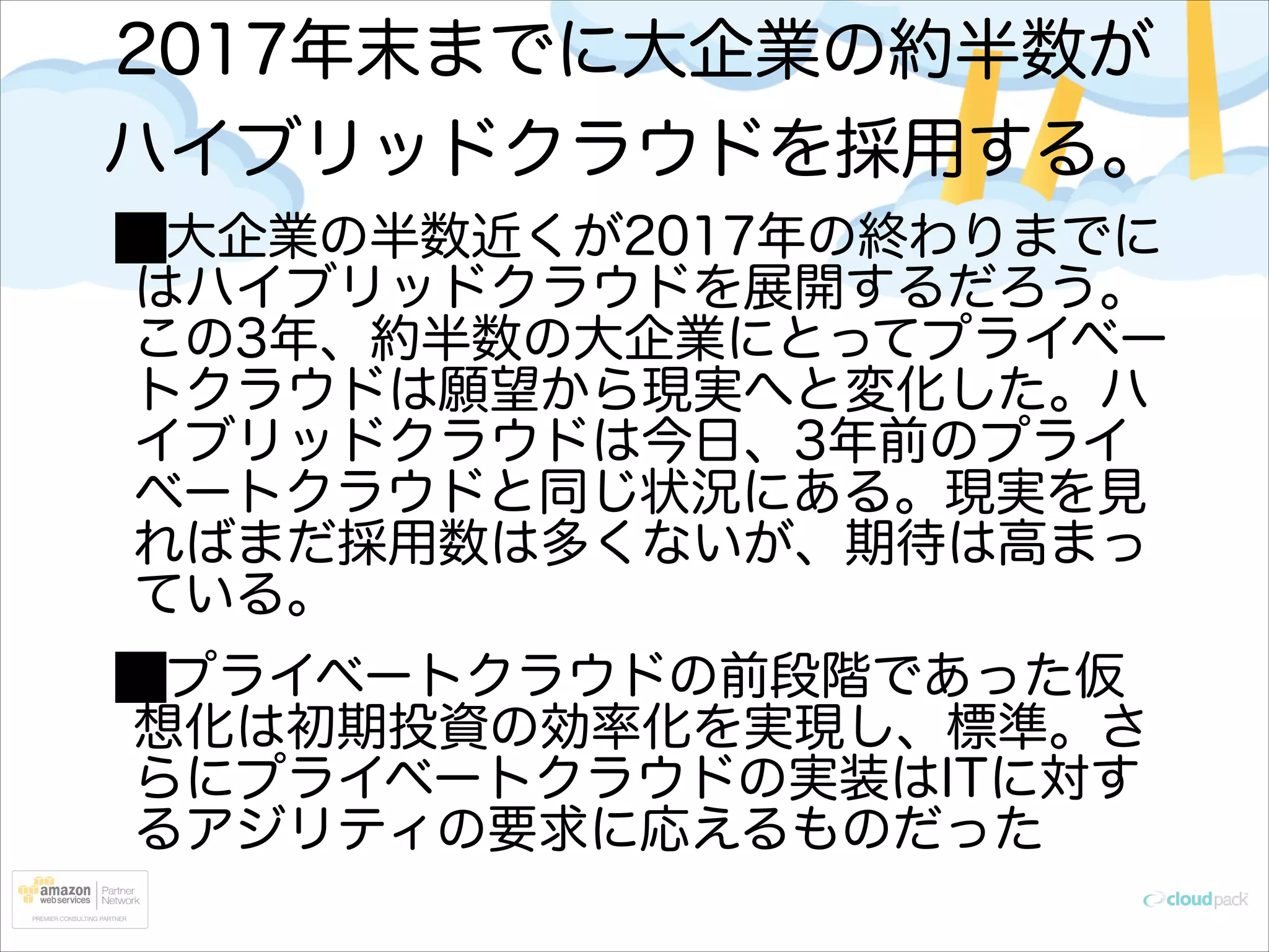 2017年末までに大企業の約半数が
ハイブリッドクラウドを採用する。
大企業の半数近くが2017年の終わりまでに
はハイブリッドクラウドを展開するだろう。
この3年、約半数の大企業にとってプライベー
トクラウドは願望から現実へと変化した。ハ
イブリッドクラウドは今日、3年前のプライ
ベートクラウドと同じ状況にある。現実を見
ればまだ採用数は多くないが、期待は高まっ
ている。
プライベートクラウドの前段階であった仮
想化は初期投資の効率化を実現し、標準。さ
らにプライベートクラウドの実装はITに対す
るアジリティの要求に応えるものだった

 
