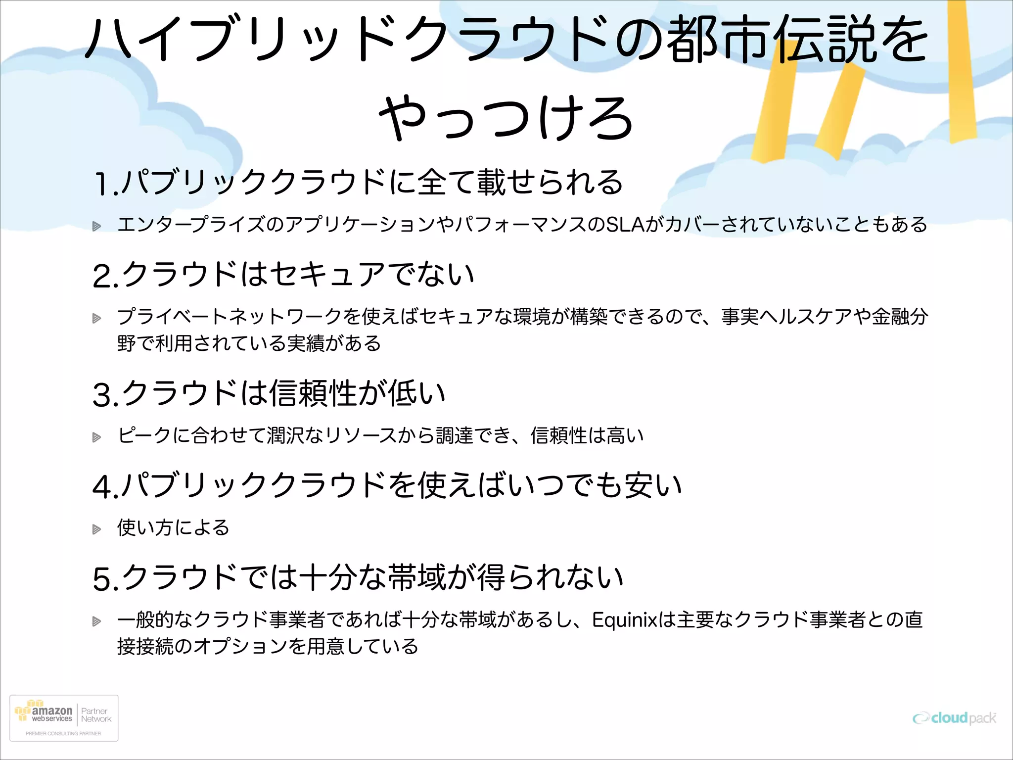 ハイブリッドクラウドの都市伝説を
やっつけろ
1.パブリッククラウドに全て載せられる
エンタープライズのアプリケーションやパフォーマンスのSLAがカバーされていないこともある

2.クラウドはセキュアでない
プライベートネットワークを使えばセキュアな環境が構築できるので、事実ヘルスケアや金融分
野で利用されている実績がある

3.クラウドは信頼性が低い
ピークに合わせて潤沢なリソースから調達でき、信頼性は高い

4.パブリッククラウドを使えばいつでも安い
使い方による

5.クラウドでは十分な帯域が得られない
一般的なクラウド事業者であれば十分な帯域があるし、Equinixは主要なクラウド事業者との直
接接続のオプションを用意している

 