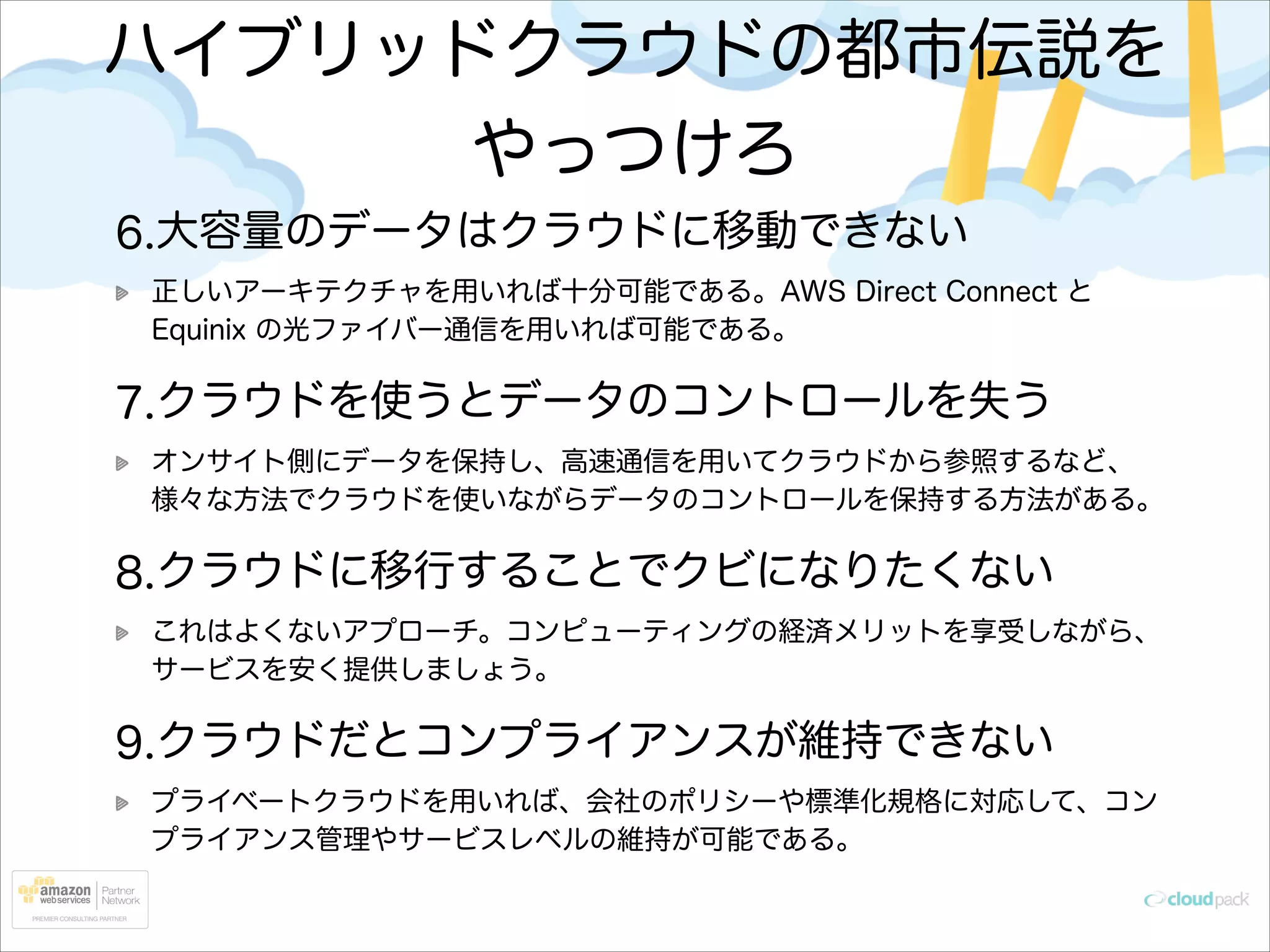 ハイブリッドクラウドの都市伝説を
やっつけろ
6.大容量のデータはクラウドに移動できない
正しいアーキテクチャを用いれば十分可能である。AWS Direct Connect と
Equinix の光ファイバー通信を用いれば可能である。

7.クラウドを使うとデータのコントロールを失う
オンサイト側にデータを保持し、高速通信を用いてクラウドから参照するなど、
様々な方法でクラウドを使いながらデータのコントロールを保持する方法がある。

8.クラウドに移行することでクビになりたくない
これはよくないアプローチ。コンピューティングの経済メリットを享受しながら、
サービスを安く提供しましょう。

9.クラウドだとコンプライアンスが維持できない
プライベートクラウドを用いれば、会社のポリシーや標準化規格に対応して、コン
プライアンス管理やサービスレベルの維持が可能である。

 
