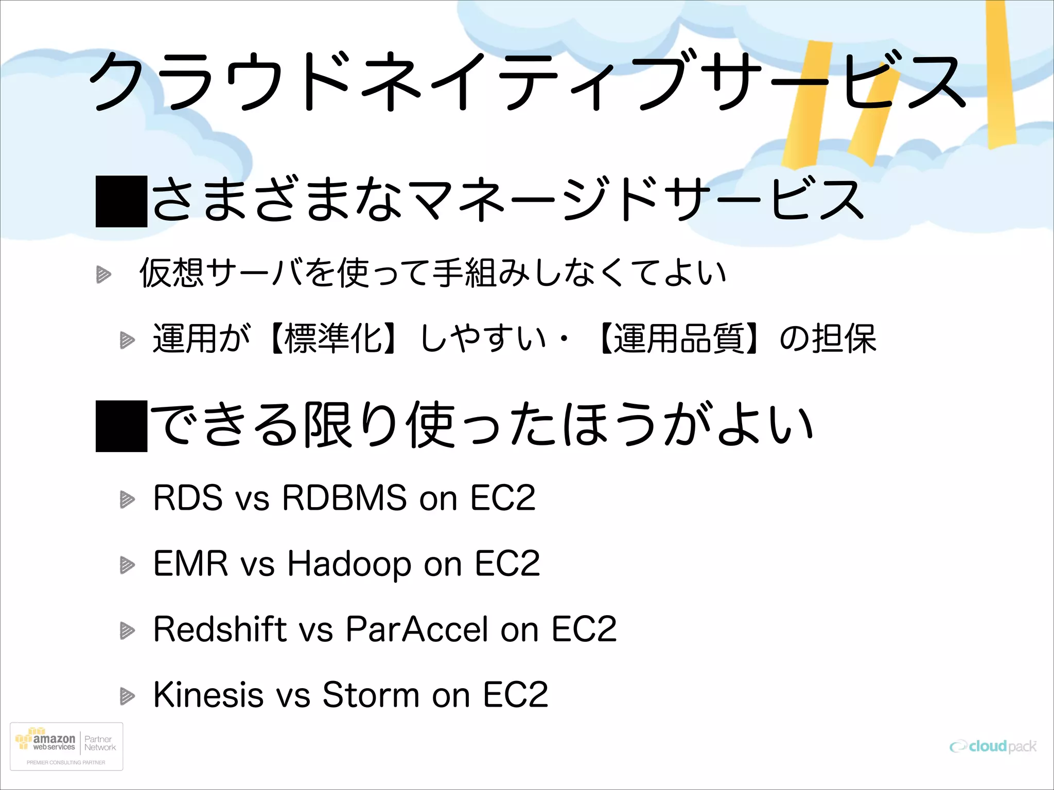 クラウドネイティブサービス
さまざまなマネージドサービス
仮想サーバを使って手組みしなくてよい
運用が【標準化】しやすい・【運用品質】の担保

できる限り使ったほうがよい
RDS vs RDBMS on EC2
EMR vs Hadoop on EC2
Redshift vs ParAccel on EC2
Kinesis vs Storm on EC2

 