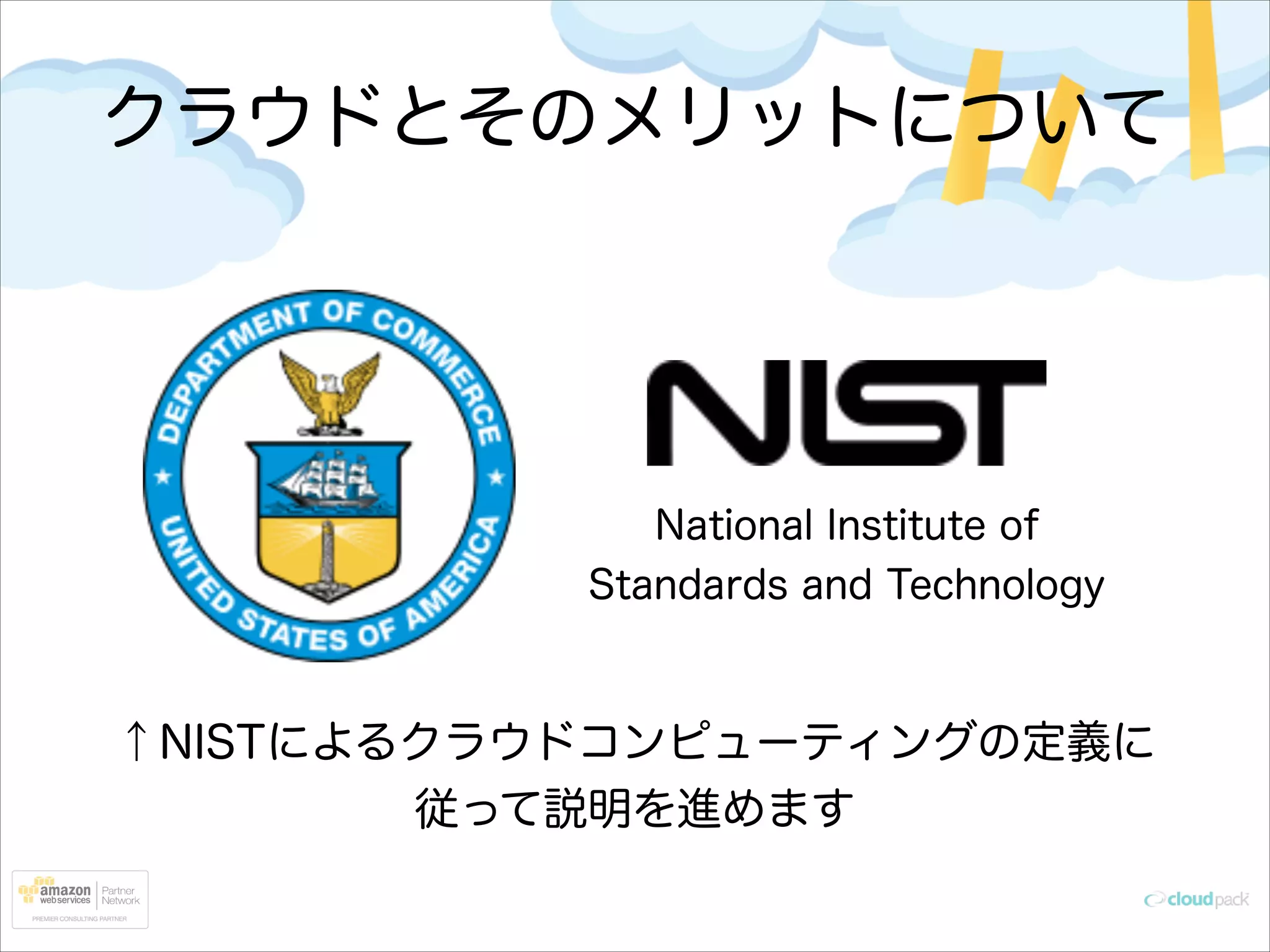クラウドとそのメリットについて

National Institute of
Standards and Technology

↑NISTによるクラウドコンピューティングの定義に
従って説明を進めます

 