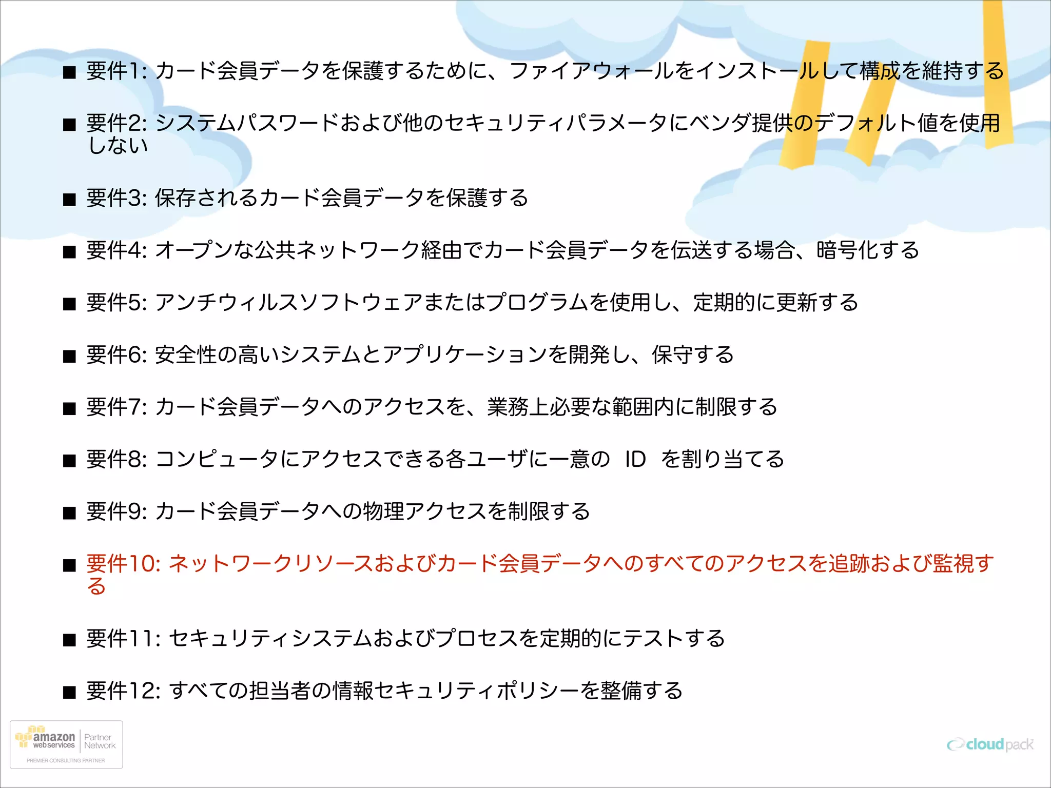 要件1: カード会員データを保護するために、ファイアウォールをインストールして構成を維持する
要件2: システムパスワードおよび他のセキュリティパラメータにベンダ提供のデフォルト値を使用
しない
要件3: 保存されるカード会員データを保護する
要件4: オープンな公共ネットワーク経由でカード会員データを伝送する場合、暗号化する
要件5: アンチウィルスソフトウェアまたはプログラムを使用し、定期的に更新する
要件6: 安全性の高いシステムとアプリケーションを開発し、保守する
要件7: カード会員データへのアクセスを、業務上必要な範囲内に制限する
要件8: コンピュータにアクセスできる各ユーザに一意の ID を割り当てる
要件9: カード会員データへの物理アクセスを制限する
要件10: ネットワークリソースおよびカード会員データへのすべてのアクセスを追跡および監視す
る
要件11: セキュリティシステムおよびプロセスを定期的にテストする
要件12: すべての担当者の情報セキュリティポリシーを整備する

 