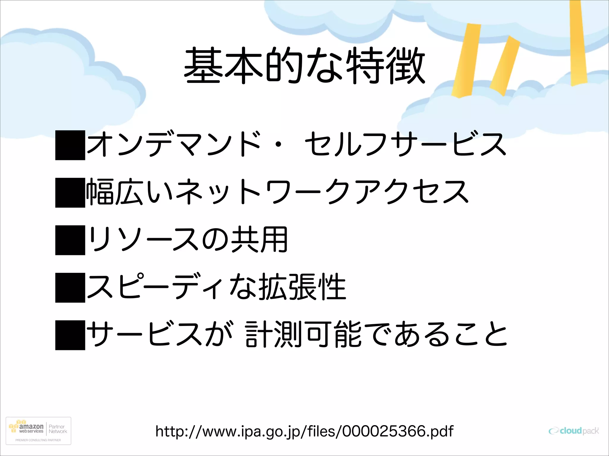 基本的な特徴
オンデマンド・ セルフサービス
幅広いネットワークアクセス
リソースの共用
スピーディな拡張性
サービスが 計測可能であること

http://www.ipa.go.jp/ﬁles/000025366.pdf

 