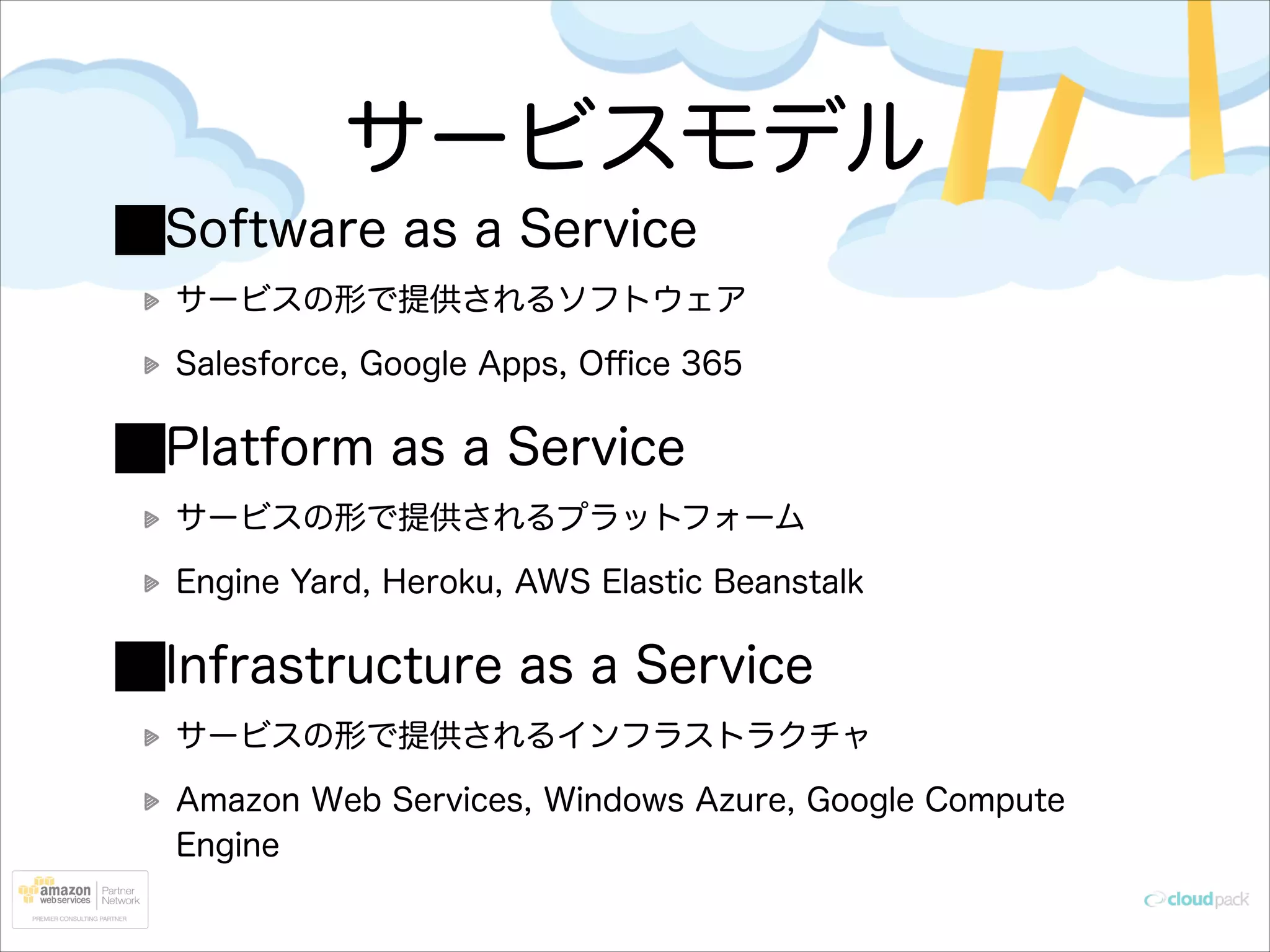 サービスモデル
Software as a Service
サービスの形で提供されるソフトウェア
Salesforce, Google Apps, Oﬃce 365

Platform as a Service
サービスの形で提供されるプラットフォーム
Engine Yard, Heroku, AWS Elastic Beanstalk

Infrastructure as a Service
サービスの形で提供されるインフラストラクチャ
Amazon Web Services, Windows Azure, Google Compute
Engine

 
