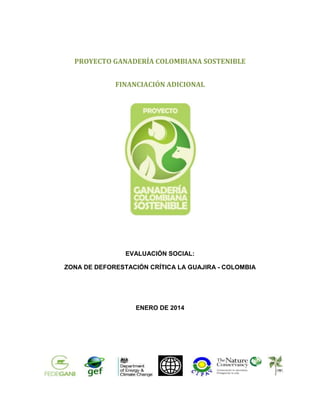 PROYECTO GANADERÍA COLOMBIANA SOSTENIBLE
FINANCIACIÓN ADICIONAL

EVALUACIÓN SOCIAL:
ZONA DE DEFORESTACIÓN CRÍTICA LA GUAJIRA - COLOMBIA

ENERO DE 2014

1

 