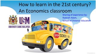 How to learn in the 21st century?
An Economics classroom
Sharing of experience by:
Radziah Adam,
School of Distance Education

 