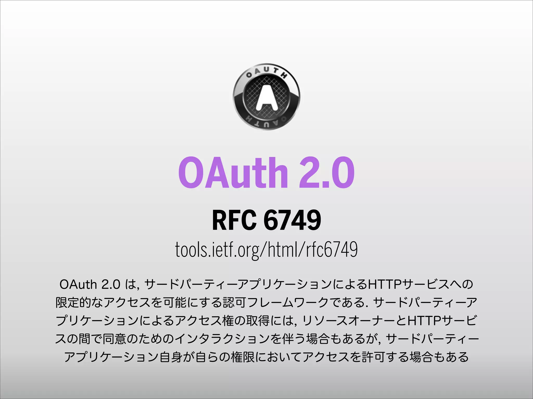 OAuth 2.0
RFC 6749 
tools.ietf.org/html/rfc6749
!
OAuth 2.0 は, サードパーティーアプリケーションによるHTTPサービスへの
限定的なアクセスを可能にする認可フレームワークである. サードパーティーア
プリケーションによるアクセス権の取得には, リソースオーナーとHTTPサービ
スの間で同意のためのインタラクションを伴う場合もあるが, サードパーティー
アプリケーション自身が自らの権限においてアクセスを許可する場合もある

 