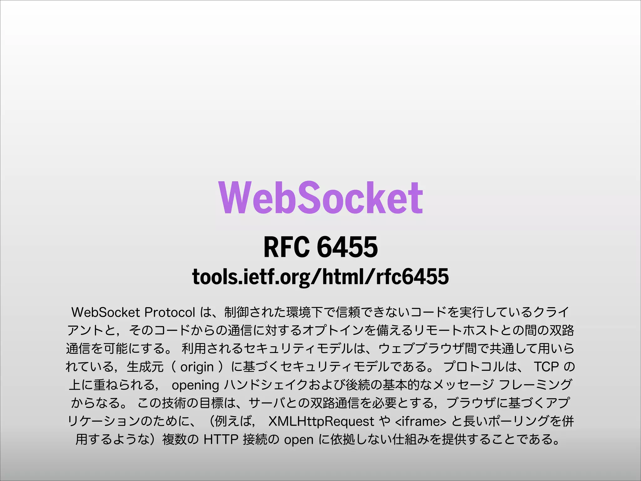 WebSocket
RFC 6455 
tools.ietf.org/html/rfc6455
!
WebSocket Protocol は、制御された環境下で信頼できないコードを実行しているクライ
アントと，そのコードからの通信に対するオプトインを備えるリモートホストとの間の双路
通信を可能にする。 利用されるセキュリティモデルは、ウェブブラウザ間で共通して用いら
れている，生成元（ origin ）に基づくセキュリティモデルである。 プロトコルは、 TCP の
上に重ねられる， opening ハンドシェイクおよび後続の基本的なメッセージ フレーミング
からなる。 この技術の目標は、サーバとの双路通信を必要とする，ブラウザに基づくアプ
リケーションのために、（例えば， XMLHttpRequest や <iframe> と長いポーリングを併
用するような）複数の HTTP 接続の open に依拠しない仕組みを提供することである。

 