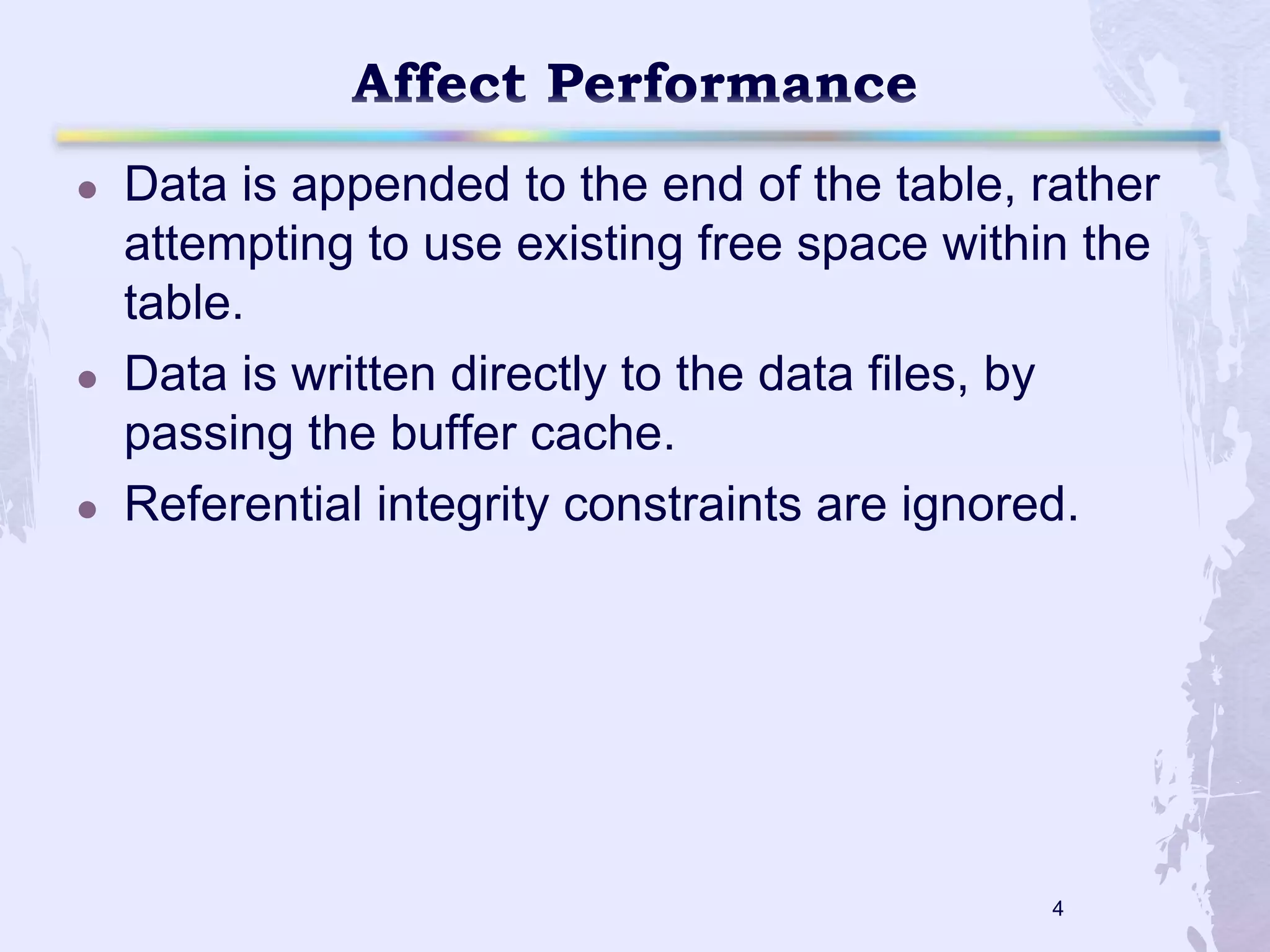 





Data is appended to the end of the table, rather
attempting to use existing free space within the
table.
Data is written directly to the data files, by
passing the buffer cache.
Referential integrity constraints are ignored.

4

 
