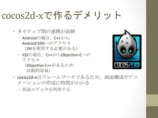 cocos2d-­‐xで作るデメリット	
 
•  ネイティブ間の連携が面倒	
  
•  Androidの場合、C++から	
  
Android	
  SDKへのアクセス	
  
（JNIを使用する必要がある）	
  
•  iOSの場合、C++からObjecfve-­‐Cへの	
  
アクセス	
  
（Objecfve-­‐C++があるため	
  
　比較的容易）	
  

•  cocos2d-­‐xはフレームワークであるため、画面構成やアニ
メーションの作成に時間がかかる	
  
•  別途エディタを利用する	
  

 