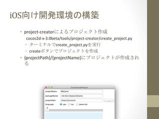 iOS向け開発環境の構築	
 
•  project-­‐creatorによるプロジェクト作成	
  
cocos2d-­‐x-­‐3.0beta/tools/project-­‐creator/create_project.py	
  
•  ターミナルでcreate_project.pyを実行	
  
•  createボタンでプロジェクトを作成	
  

•  {projectPath}/{projectName}にプロジェクトが作成され
る	
  

 