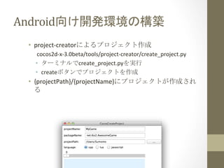 Android向け開発環境の構築	
 
•  project-­‐creatorによるプロジェクト作成	
  
cocos2d-­‐x-­‐3.0beta/tools/project-­‐creator/create_project.py	
  
•  ターミナルでcreate_project.pyを実行	
  
•  createボタンでプロジェクトを作成	
  

•  {projectPath}/{projectName}にプロジェクトが作成され
る	
  

 