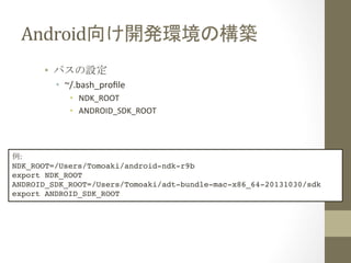 Android向け開発環境の構築	
 
•  パスの設定	
  
•  ~/.bash_proﬁle	
  
•  NDK_ROOT	
  
•  ANDROID_SDK_ROOT	
  

例:	
  
NDK_ROOT=/Users/Tomoaki/android-ndk-r9b!
export NDK_ROOT!
ANDROID_SDK_ROOT=/Users/Tomoaki/adt-bundle-mac-x86_64-20131030/sdk!
export ANDROID_SDK_ROOT	
 

 