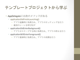 テンプレートプロジェクトから学ぶ	
 
•  AppDelegateには次のメソッドがある	
 
•  applicafonDidFinishLaunching()	
  
•  アプリ起動時に処理され、アプリのセッティングを行う	
 
•  最初のシーンを呼び出す	
 

•  applicafonDidEnterBackground()	
  
•  アプリがスリープする時に処理され、アプリの停止を行う	
 

•  applicafonWillEnterForeground()	
  
•  アプリ復帰時に処理され、アプリの再開を行う	
 

 