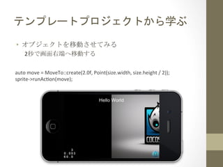 テンプレートプロジェクトから学ぶ	
 
•  オブジェクトを移動させてみる	
 
2秒で画面右端へ移動する	
 
auto	
  move	
  =	
  MoveTo::create(2.0f,	
  Point(size.width,	
  size.height	
  /	
  2));	
  
sprite-­‐>runAcfon(move);	
  

 