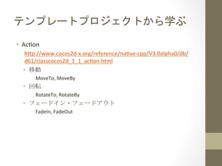 テンプレートプロジェクトから学ぶ	
 
•  Acfon	
  
h1p://www.cocos2d-­‐x.org/reference/nafve-­‐cpp/V3.0alpha0/db/
d61/classcocos2d_1_1_acfon.html	
  
•  移動	
  
MoveTo,	
  MoveBy	
  

•  回転	
  
RotateTo,	
  RotateBy	
  

•  フェードイン・フェードアウト	
  
FadeIn,	
  FadeOut	
 

 