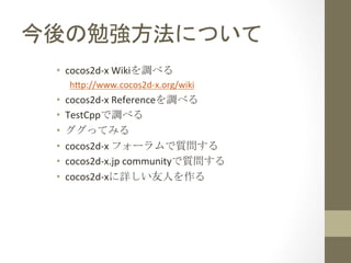 今後の勉強方法について	
 
•  cocos2d-­‐x	
  Wikiを調べる	
  
h1p://www.cocos2d-­‐x.org/wiki	
  

• 
• 
• 
• 
• 
• 

cocos2d-­‐x	
  Referenceを調べる	
  
TestCppで調べる	
  
ググってみる	
  
cocos2d-­‐x	
  フォーラムで質問する	
  
cocos2d-­‐x.jp	
  communityで質問する	
  
cocos2d-­‐xに詳しい友人を作る	
 

 